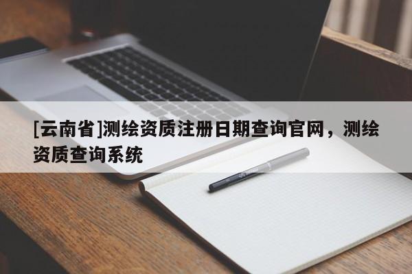 [云南省]測(cè)繪資質(zhì)注冊(cè)日期查詢(xún)官網(wǎng)，測(cè)繪資質(zhì)查詢(xún)系統(tǒng)