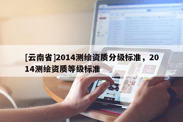 [云南省]2014測(cè)繪資質(zhì)分級(jí)標(biāo)準(zhǔn)，2014測(cè)繪資質(zhì)等級(jí)標(biāo)準(zhǔn)