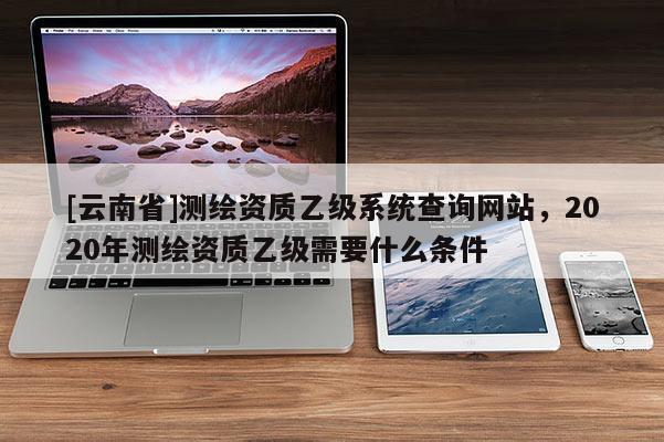 [云南省]測繪資質(zhì)乙級系統(tǒng)查詢網(wǎng)站，2020年測繪資質(zhì)乙級需要什么條件