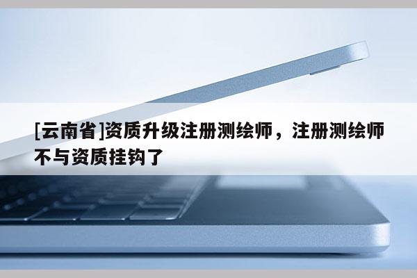 [云南省]資質(zhì)升級(jí)注冊(cè)測(cè)繪師，注冊(cè)測(cè)繪師不與資質(zhì)掛鉤了