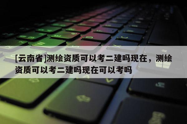 [云南省]測繪資質(zhì)可以考二建嗎現(xiàn)在，測繪資質(zhì)可以考二建嗎現(xiàn)在可以考嗎