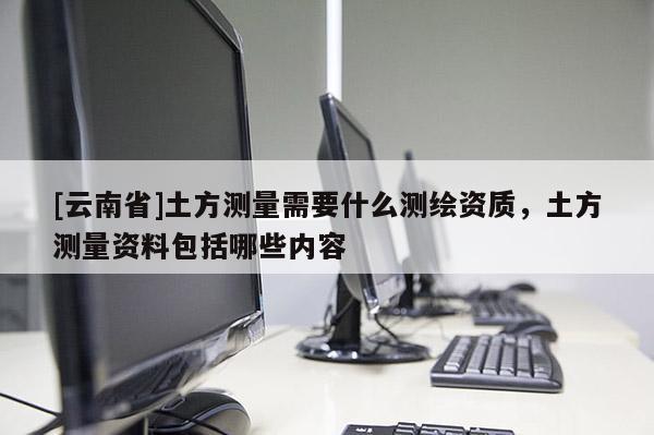 [云南省]土方測量需要什么測繪資質(zhì)，土方測量資料包括哪些內(nèi)容