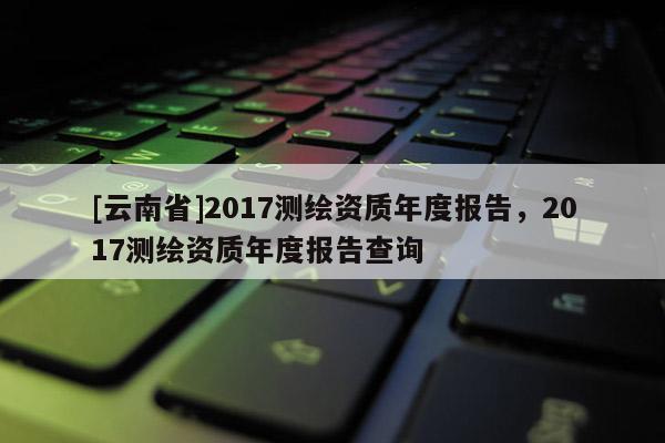 [云南省]2017測(cè)繪資質(zhì)年度報(bào)告，2017測(cè)繪資質(zhì)年度報(bào)告查詢(xún)