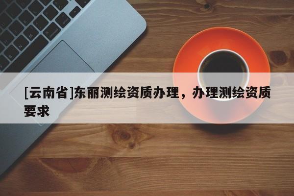 [云南省]東麗測(cè)繪資質(zhì)辦理，辦理測(cè)繪資質(zhì)要求