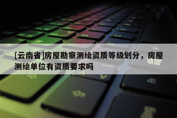 [云南省]房屋勘察測(cè)繪資質(zhì)等級(jí)劃分，房屋測(cè)繪單位有資質(zhì)要求嗎