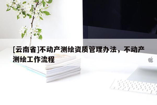[云南省]不動(dòng)產(chǎn)測(cè)繪資質(zhì)管理辦法，不動(dòng)產(chǎn)測(cè)繪工作流程