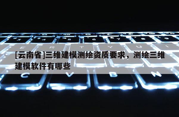 [云南省]三維建模測繪資質(zhì)要求，測繪三維建模軟件有哪些