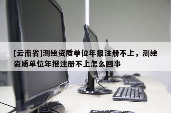 [云南省]測繪資質(zhì)單位年報注冊不上，測繪資質(zhì)單位年報注冊不上怎么回事