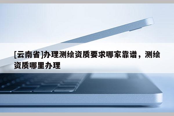 [云南省]辦理測繪資質(zhì)要求哪家靠譜，測繪資質(zhì)哪里辦理