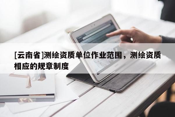 [云南省]測繪資質(zhì)單位作業(yè)范圍，測繪資質(zhì)相應(yīng)的規(guī)章制度