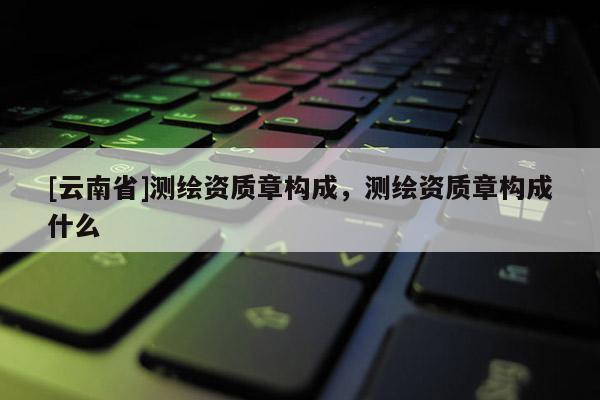 [云南省]測繪資質(zhì)章構(gòu)成，測繪資質(zhì)章構(gòu)成什么