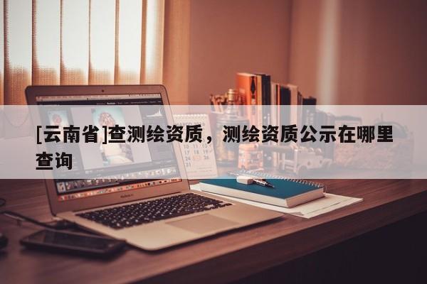 [云南省]查測繪資質(zhì)，測繪資質(zhì)公示在哪里查詢