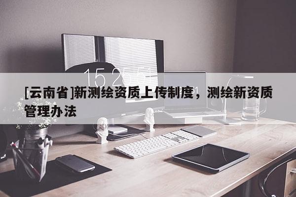 [云南省]新測繪資質(zhì)上傳制度，測繪新資質(zhì)管理辦法