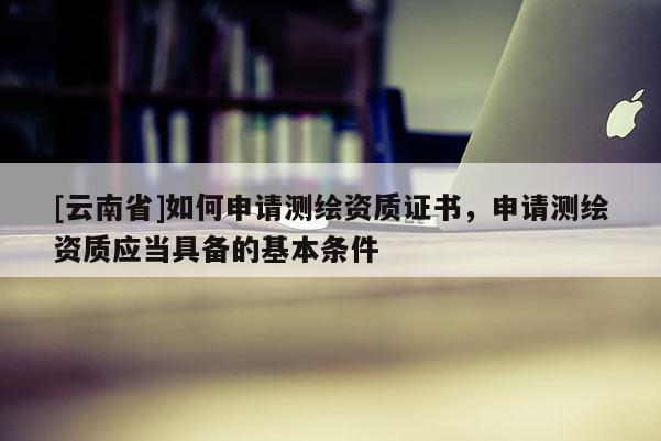 [云南省]如何申請測繪資質(zhì)證書，申請測繪資質(zhì)應(yīng)當(dāng)具備的基本條件