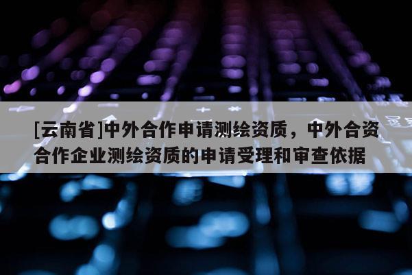 [云南省]中外合作申請測繪資質(zhì)，中外合資合作企業(yè)測繪資質(zhì)的申請受理和審查依據(jù)