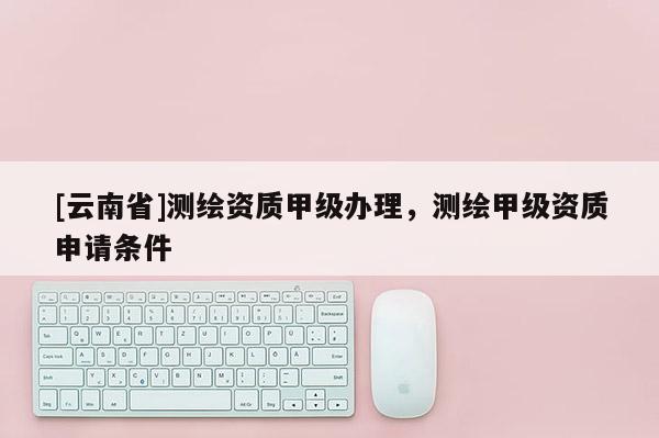 [云南省]測繪資質(zhì)甲級辦理，測繪甲級資質(zhì)申請條件