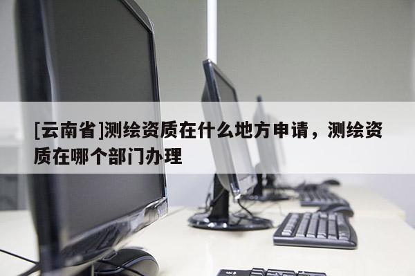 [云南省]測繪資質(zhì)在什么地方申請，測繪資質(zhì)在哪個部門辦理