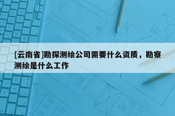 [云南省]勘探測繪公司需要什么資質(zhì)，勘察測繪是什么工作