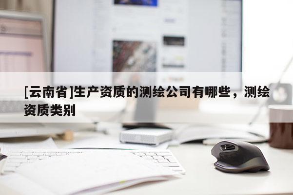 [云南省]生產(chǎn)資質(zhì)的測繪公司有哪些，測繪資質(zhì)類別