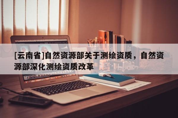 [云南省]自然資源部關于測繪資質(zhì)，自然資源部深化測繪資質(zhì)改革