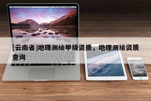 [云南省]地理測繪甲級資質(zhì)，地理測繪資質(zhì)查詢