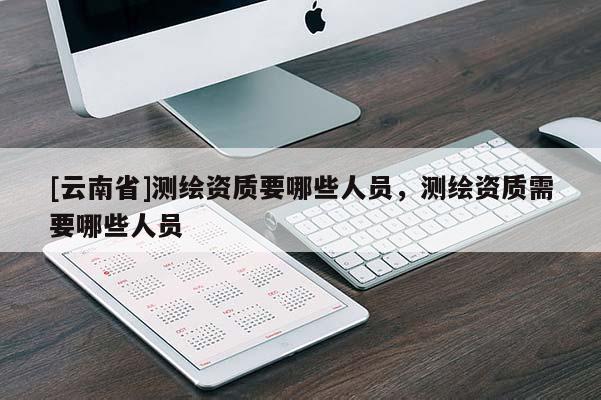 [云南省]測繪資質(zhì)要哪些人員，測繪資質(zhì)需要哪些人員