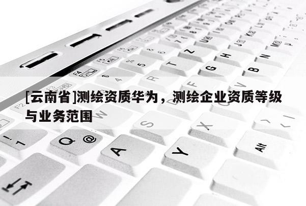[云南省]測繪資質華為，測繪企業(yè)資質等級與業(yè)務范圍