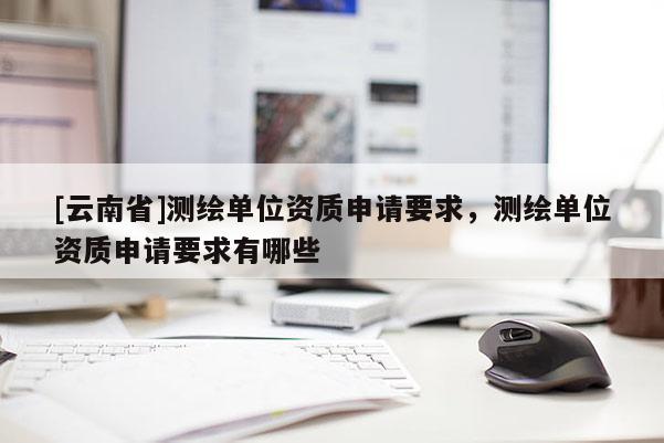 [云南省]測繪單位資質(zhì)申請要求，測繪單位資質(zhì)申請要求有哪些