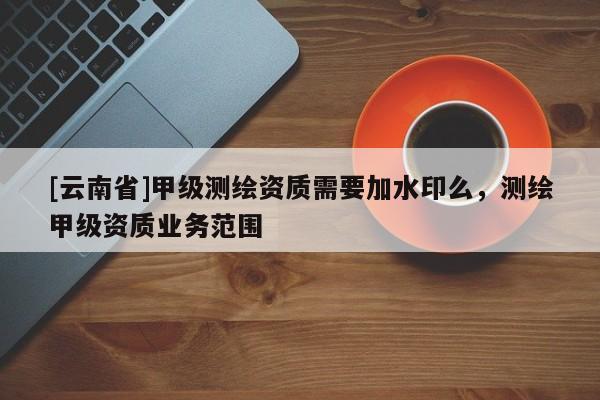 [云南省]甲級(jí)測繪資質(zhì)需要加水印么，測繪甲級(jí)資質(zhì)業(yè)務(wù)范圍