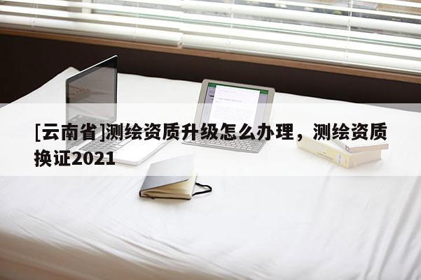 [云南省]測(cè)繪資質(zhì)升級(jí)怎么辦理，測(cè)繪資質(zhì)換證2021