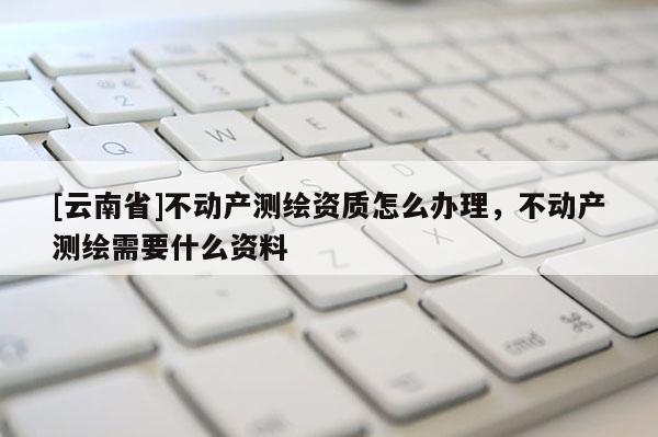 [云南省]不動(dòng)產(chǎn)測(cè)繪資質(zhì)怎么辦理，不動(dòng)產(chǎn)測(cè)繪需要什么資料