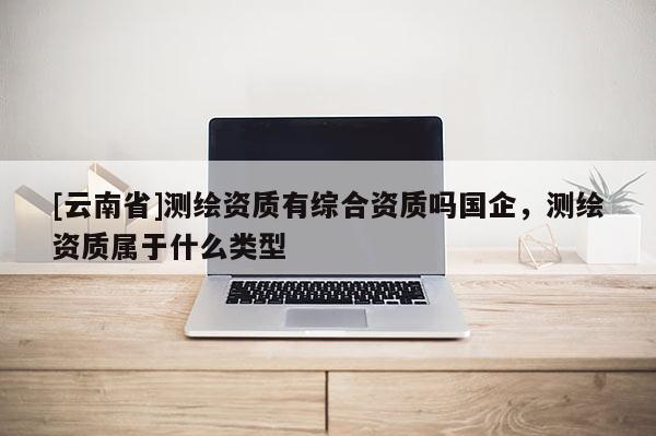 [云南省]測繪資質(zhì)有綜合資質(zhì)嗎國企，測繪資質(zhì)屬于什么類型