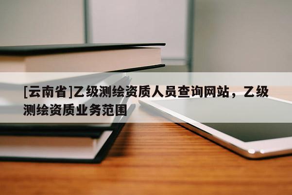 [云南省]乙級(jí)測繪資質(zhì)人員查詢網(wǎng)站，乙級(jí)測繪資質(zhì)業(yè)務(wù)范圍