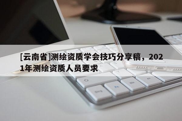 [云南省]測繪資質(zhì)學(xué)會(huì)技巧分享稿，2021年測繪資質(zhì)人員要求