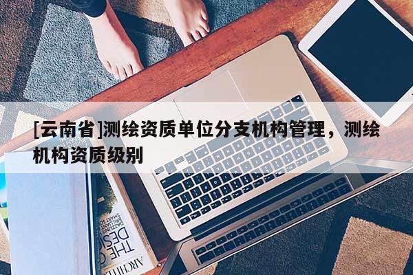 [云南省]測(cè)繪資質(zhì)單位分支機(jī)構(gòu)管理，測(cè)繪機(jī)構(gòu)資質(zhì)級(jí)別