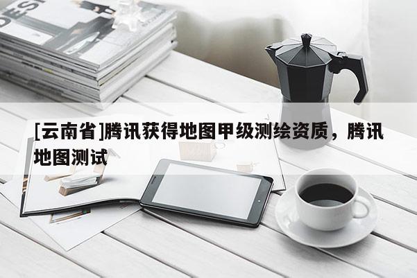 [云南省]騰訊獲得地圖甲級(jí)測(cè)繪資質(zhì)，騰訊地圖測(cè)試