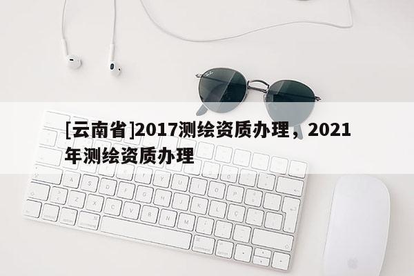 [云南省]2017測(cè)繪資質(zhì)辦理，2021年測(cè)繪資質(zhì)辦理