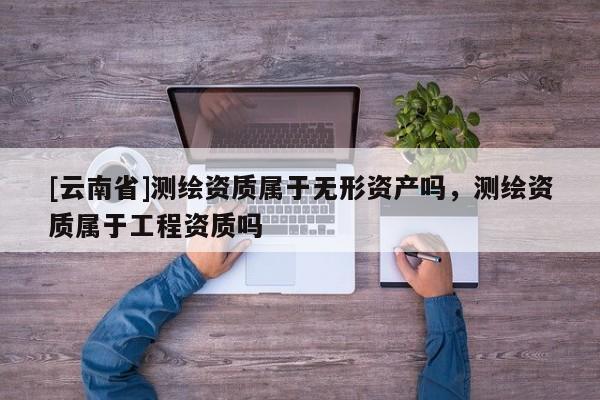 [云南省]測(cè)繪資質(zhì)屬于無(wú)形資產(chǎn)嗎，測(cè)繪資質(zhì)屬于工程資質(zhì)嗎