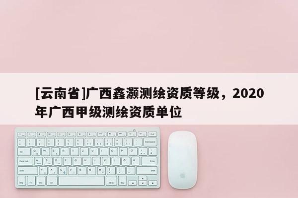 [云南省]廣西鑫灝測(cè)繪資質(zhì)等級(jí)，2020年廣西甲級(jí)測(cè)繪資質(zhì)單位