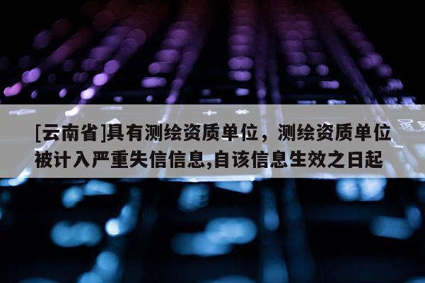 [云南省]具有測繪資質(zhì)單位，測繪資質(zhì)單位被計(jì)入嚴(yán)重失信信息,自該信息生效之日起