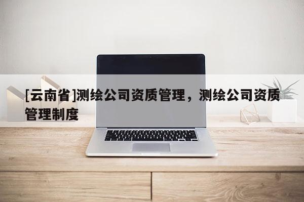 [云南省]測繪公司資質(zhì)管理，測繪公司資質(zhì)管理制度