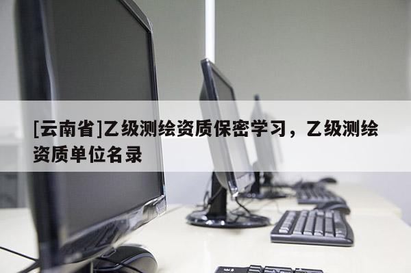 [云南省]乙級(jí)測(cè)繪資質(zhì)保密學(xué)習(xí)，乙級(jí)測(cè)繪資質(zhì)單位名錄