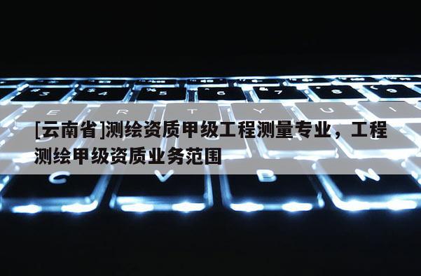 [云南省]測繪資質(zhì)甲級工程測量專業(yè)，工程測繪甲級資質(zhì)業(yè)務(wù)范圍
