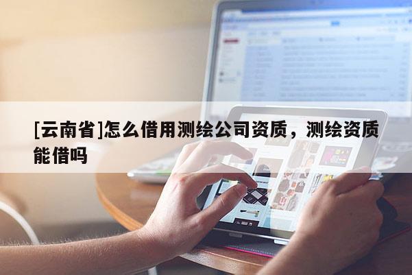 [云南省]怎么借用測繪公司資質(zhì)，測繪資質(zhì)能借嗎