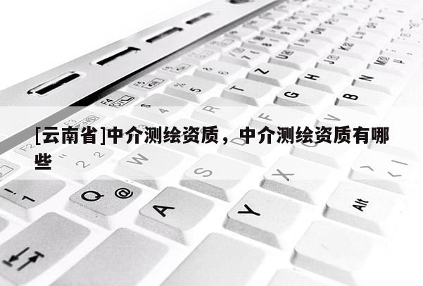[云南省]中介測(cè)繪資質(zhì)，中介測(cè)繪資質(zhì)有哪些