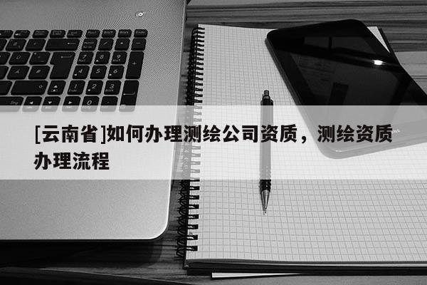 [云南省]如何辦理測繪公司資質，測繪資質辦理流程