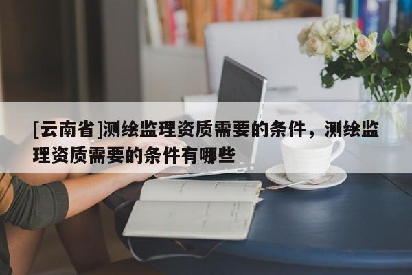 [云南省]測繪監(jiān)理資質(zhì)需要的條件，測繪監(jiān)理資質(zhì)需要的條件有哪些