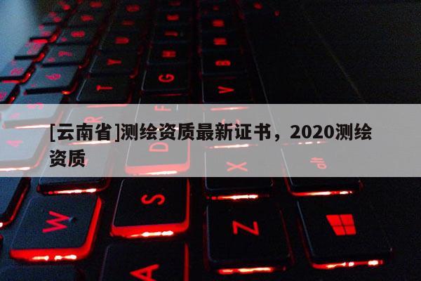 [云南省]測繪資質(zhì)最新證書，2020測繪資質(zhì)