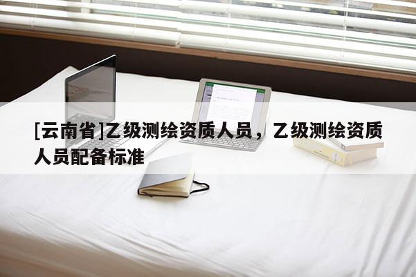 [云南省]乙級(jí)測(cè)繪資質(zhì)人員，乙級(jí)測(cè)繪資質(zhì)人員配備標(biāo)準(zhǔn)