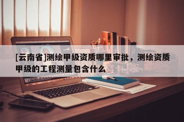 [云南省]測繪甲級資質(zhì)哪里審批，測繪資質(zhì)甲級的工程測量包含什么